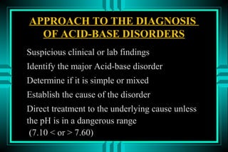 APPROACH TO THE DIAGNOSIS
  OF ACID-BASE DISORDERS
Suspicious clinical or lab findings
Identify the major Acid-base disorder
Determine if it is simple or mixed
Establish the cause of the disorder
Direct treatment to the underlying cause unless
the pH is in a dangerous range
 (7.10 < or > 7.60)
 