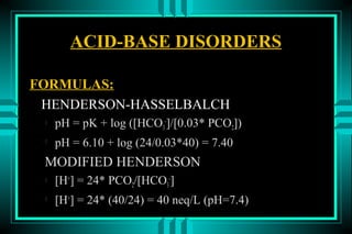 ACID-BASE DISORDERS

FORMULAS:
 HENDERSON-HASSELBALCH
    pH = pK + log ([HCO3-]/[0.03* PCO2])
 
     pH = 6.10 + log (24/0.03*40) = 7.40
 MODIFIED HENDERSON
    [H+] = 24* PCO2/[HCO3-]
 
     [H+] = 24* (40/24) = 40 neq/L (pH=7.4)
 