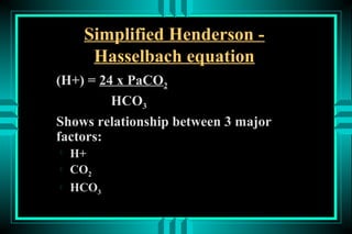 Simplified Henderson -
      Hasselbach equation
(H+) = 24 x PaCO2
         HCO3
Shows relationship between 3 major
factors:

    H+
   CO2
   HCO3
 