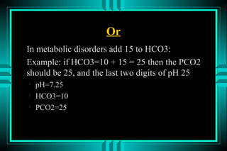 Or
In metabolic disorders add 15 to HCO3:
Example: if HCO3=10 + 15 = 25 then the PCO2
should be 25, and the last two digits of pH 25

    pH=7.25

    HCO3=10

    PCO2=25
 