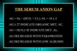 THE SERUM ANION GAP

AG = Na+ - (HCO3- + CL-), NL = 10 ± 2
AG ≥ 27 INDICATE ORGANIC MET. AC.
AG + HCO3 ≥ 42 INDICATE MET. AL.
AG DECREASED WITH PARAPROTEIN
AG DECREASED WITH LOW ALBUMIN
 