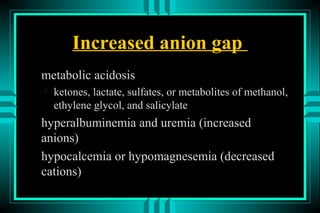 Increased anion gap
metabolic acidosis

    ketones, lactate, sulfates, or metabolites of methanol,
    ethylene glycol, and salicylate
hyperalbuminemia and uremia (increased
anions)
hypocalcemia or hypomagnesemia (decreased
cations)
 