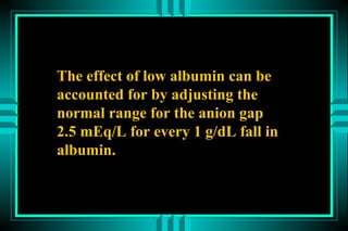 The effect of low albumin can be
accounted for by adjusting the
normal range for the anion gap
2.5 mEq/L for every 1 g/dL fall in
albumin.
 