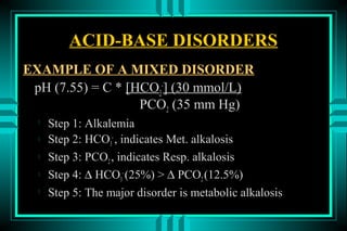 ACID-BASE DISORDERS
EXAMPLE OF A MIXED DISORDER
 pH (7.55) = C * [HCO3-] (30 mmol/L)
                   PCO2 (35 mm Hg)
  
      Step 1: Alkalemia
     Step 2: HCO3- , indicates Met. alkalosis
     Step 3: PCO2 , indicates Resp. alkalosis
     Step 4: ∆ HCO3- (25%) > ∆ PCO2 (12.5%)
  
      Step 5: The major disorder is metabolic alkalosis
 