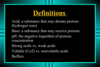 Definitions
Acid: a substance that may donate protons
(hydrogen ions)
Base: a substance that may receive protons
pH: the negative logarithm of protons
concentration
Strong acids vs. weak acids
Volatile (Co2) vs. nonvolatile acids
Buffers
 