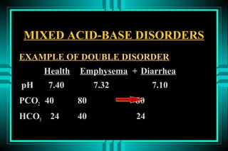 MIXED ACID-BASE DISORDERS
EXAMPLE OF DOUBLE DISORDER
       Health   Emphysema + Diarrhea
pH      7.40         7.32        7.10
PCO2 40         80          80
HCO3    24      40          24
 