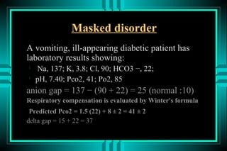 Masked disorder
A vomiting, ill-appearing diabetic patient has
laboratory results showing:

    Na, 137; K, 3.8; Cl, 90; HCO3 −, 22;

    pH, 7.40; Pco2, 41; Po2, 85
anion gap = 137 − (90 + 22) = 25 (normal :10)
Respiratory compensation is evaluated by Winter's formula
 Predicted Pco2 = 1.5 (22) + 8 ± 2 = 41 ± 2
delta gap = 15 + 22 = 37
 