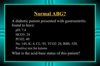 Normal ABG?
A diabetic patient presented with gastroentritis
found to have:

    pH: 7.4

    HCO3: 24

    PCO2: 40

    Na: 144, K: 4, CL: 95, TCO2: 24, RBS: 520,

    Positive test for ketons
What is the acid-base status of this patient?
 