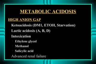 METABOLIC ACIDOSIS
HIGH ANION GAP
 Ketoacidosis (DM1, ETOH, Starvation)
 Lactic acidosis (A, B, D)
 Intoxication
  
      Ethylene glycol
  
      Methanol
  
      Salicylic acid
 Advanced renal failure
 