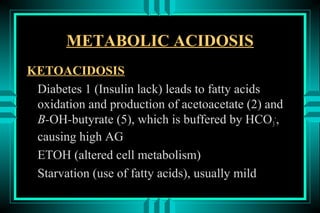 METABOLIC ACIDOSIS
KETOACIDOSIS
 Diabetes 1 (Insulin lack) leads to fatty acids
 oxidation and production of acetoacetate (2) and
 B-OH-butyrate (5), which is buffered by HCO 3-,
 causing high AG
 ETOH (altered cell metabolism)
 Starvation (use of fatty acids), usually mild
 