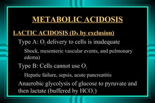 METABOLIC ACIDOSIS
LACTIC ACIDOSIS (Dx by exclusion)
 Type A: O2 delivery to cells is inadequate
  
      Shock, mesenteric vascular events, and pulmonary
      edema)
  Type B: Cells cannot use O2
  
      Hepatic failure, sepsis, acute pancreatitis
  Anaerobic glycolysis of glucose to pyruvate and
  then lactate (buffered by HCO3-)
 