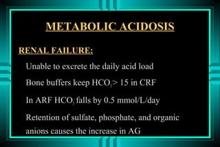 METABOLIC ACIDOSIS

RENAL FAILURE:
 Unable to excrete the daily acid load
 Bone buffers keep HCO3-> 15 in CRF

 In ARF HCO3- falls by 0.5 mmol/L/day
 Retention of sulfate, phosphate, and organic
 anions causes the increase in AG
 