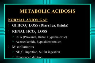 METABOLIC ACIDOSIS
NORMAL ANION GAP
 GI HCO3- LOSS (Diarrhea, fistula)

   RENAL HCO3- LOSS
       RTA (Proximal, Distal, Hyperkalemic)
       Acetazolamide, hypoaldostironism
   Miscellaneous
       NH4Cl ingestion, Sulfur ingestion
       Pronounced dilution
 