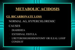 METABOLIC ACIDOSIS
GI. BICARBONATE LOSS
 NORMAL AG, HYPERCHLOREMIC
 CAUSES
 
     DIARRHEA
 
     EXTERNAL FISTULA
 
     URETEROSIGMOIDOSTOMY OR ILEAL LOOP
     CONDUIT
 