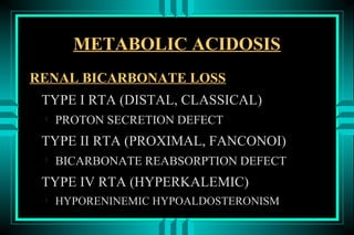 METABOLIC ACIDOSIS
RENAL BICARBONATE LOSS
 TYPE I RTA (DISTAL, CLASSICAL)
 
     PROTON SECRETION DEFECT
 TYPE II RTA (PROXIMAL, FANCONOI)
 
     BICARBONATE REABSORPTION DEFECT
 TYPE IV RTA (HYPERKALEMIC)
 
     HYPORENINEMIC HYPOALDOSTERONISM
 