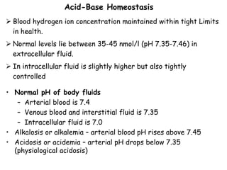  Blood hydrogen ion concentration maintained within tight Limits
in health.
 Normal levels lie between 35-45 nmol/l (pH 7.35-7.46) in
extracellular fluid.
 In intracellular fluid is slightly higher but also tightly
controlled
Acid-Base Homeostasis
• Normal pH of body fluids
– Arterial blood is 7.4
– Venous blood and interstitial fluid is 7.35
– Intracellular fluid is 7.0
• Alkalosis or alkalemia – arterial blood pH rises above 7.45
• Acidosis or acidemia – arterial pH drops below 7.35
(physiological acidosis)
 