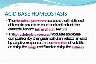 ACID BASE HOMEOSTASIS The  chemical processes  represent the first line of defense to an acid or base load and include the extracellular and  intracellular   buffers The  physiologic processes  modulate acid-base composition by changes in cellular metabolism and by adaptive responses in the  excretion  of volatile acids by the  lungs  and fixed acids by the  kidneys 