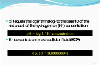 pH equals the logarithm (log) to the base 10 of the reciprocal of the hydrogen ion ( H + ) concentration H +  concentration in extracellular fluid (ECF) pH = log 1 /  H +  concentration 4 X 10  -8  (0.00000004) 