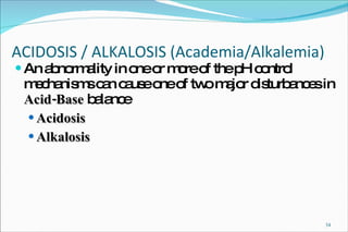 ACIDOSIS / ALKALOSIS (Academia/Alkalemia) An abnormality in one or more of the pH control mechanisms can cause one of two major disturbances in  Acid-Base  balance Acidosis Alkalosis 
