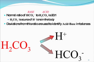 Normal ratio of  HCO 3 -   to  H 2 CO 3  is 20:1 H 2 CO 3   is source of  H +  ions in the body Deviations from this ratio are used to identify  Acid-Base  imbalances BASE ACID H 2 CO 3 H + HCO 3 - 