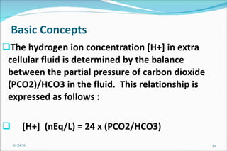Basic Concepts   The hydrogen ion concentration [H+] in extra cellular fluid is determined by the balance between the partial pressure of carbon dioxide (PCO2)/HCO3 in the fluid.  This relationship is expressed as follows :  [H+]  (nEq/L) = 24 x (PCO2/HCO3) 01/24/10 