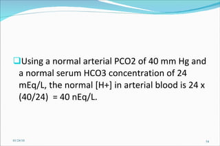 Using a normal arterial PCO2 of 40 mm Hg and a normal serum HCO3 concentration of 24 mEq/L, the normal [H+] in arterial blood is 24 x (40/24)  = 40 nEq/L.   01/24/10 
