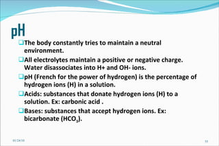 pH The body constantly tries to maintain a neutral environment. All electrolytes maintain a positive or negative charge. Water disassociates into H+ and OH- ions. pH (French for the power of hydrogen) is the percentage of hydrogen ions (H) in a solution.  Acids: substances that donate hydrogen ions (H) to a solution. Ex: carbonic acid . Bases: substances that accept hydrogen ions. Ex: bicarbonate (HCO 3 ). 01/24/10 
