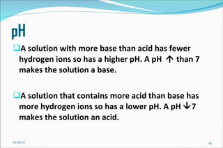 pH A solution with more base than acid has fewer hydrogen ions so has a higher pH. A pH    than 7 makes the solution a base. A solution that contains more acid than base has more hydrogen ions so has a lower pH. A pH   7 makes the solution an acid. 01/24/10 