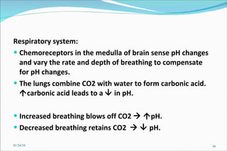Respiratory system: Chemoreceptors in the medulla of brain sense pH changes and vary the rate and depth of breathing to compensate for pH changes. The lungs combine CO2 with water to form carbonic acid.   carbonic acid leads to a    in pH.  Increased breathing blows off CO2      pH. Decreased breathing retains CO2       pH. 01/24/10 