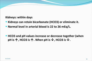 Kidneys: within days Kidneys can retain bicarbonate (HCO3) or eliminate it. Normal level in arterial blood is 22 to 26 mEq/L.  HCO3 and pH values increase or decrease together (when pH is   , HCO3 is   . When pH is   , HCO3 is   . 01/24/10 