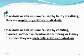 pH If acidosis or alkalosis are caused by faulty breathing, they are  respiratory acidosis or alkalosis. If acidosis or alkalosis are caused by vomiting, diarrhea, ineffective bicarbonate buffering or kidney disorders, they are  metabolic acidosis or alkalosis . 01/24/10 