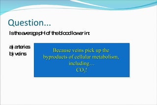 Question... Is the average pH of the blood lower in: a) arteries b) veins Veins!  Why? Because veins pick up the  byproducts of cellular metabolism,  including… CO 2 ! 