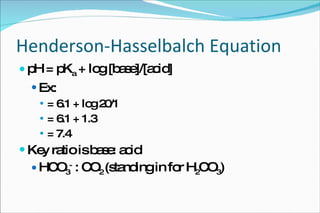 Henderson-Hasselbalch Equation pH = pK a  + log [base]/[acid] Ex:  = 6.1 + log 20/1 = 6.1 + 1.3 = 7.4 Key ratio is base: acid HCO 3 -  : CO 2  (standing in for H 2 CO 3 ) 