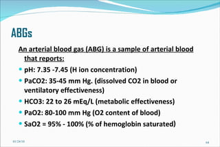 ABGs An arterial blood gas (ABG) is a sample of arterial blood that reports: pH: 7.35 -7.45 (H ion concentration) PaCO2: 35-45 mm Hg. (dissolved CO2 in blood or ventilatory effectiveness) HCO3: 22 to 26 mEq/L (metabolic effectiveness) PaO2: 80-100 mm Hg (O2 content of blood) SaO2 = 95% - 100% (% of hemoglobin saturated ) 01/24/10 