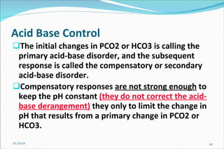 Acid Base Control   The initial changes in PCO2 or HCO3 is calling the primary acid-base disorder, and the subsequent response is called the compensatory or secondary acid-base disorder.  Compensatory responses  are not strong enough  to keep the pH constant  (they do not correct the acid-base derangement)  they only to limit the change in pH that results from a primary change in PCO2 or HCO3. 01/24/10 