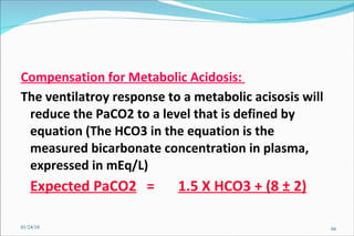 Compensation for Metabolic Acidosis:  The ventilatroy response to a metabolic acisosis will reduce the PaCO2 to a level that is defined by equation (The HCO3 in the equation is the measured bicarbonate concentration in plasma, expressed in mEq/L) Expected PaCO2   =  1.5 X HCO3 + (8 ± 2)   01/24/10 