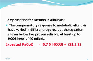 Compensation for Metabolic Alkalosis:  The compensatory response to metabolic alkalosis have varied in different reports, but the equation shown below has proven reliable, at least up to HCO3 level of 40 mEq/L. Expected PaCo2  = (0.7 X HCO3) +  (21 ± 2)  01/24/10 
