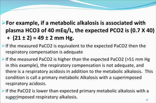 For example, if a metabolic alkalosis is associated with plasma HCO3 of 40 mEq/L, the expected PCO2 is (0.7 X 40)  +  (21 ± 2) = 49 ± 2 mm Hg.   If the measured PaCO2 is equivalent to the expected PaCO2 then the respiratory compensation is adequate  If the measured PaCO2 is higher than the expected PaCO2 (>51 mm Hg in this example), the respiratory compensation is not adequate, and there is a respiratory acidosis in addition to the metabolic alkalosis.  This condition is call a primary metabolic Alkalosis with a superimposed respiratory acidosis.  If the PaCO2 is lower than expected primary metabolic alkalosis with a superimposed respiratory alkalosis.  01/24/10 