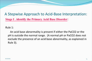 A Stepwise Approach to Acid-Base Interpretation:  Stage I . identify the Primary Acid Base Disorder : Rule 1:  An acid base abnormality is present if either the PaCO2 or the pH is outside the normal range.  (A normal pH or PaCO2 does not exclude the presence of an acid base abnormality, as explained in Rule 3).  01/24/10 