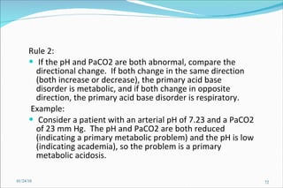 Rule 2:  If the pH and PaCO2 are both abnormal, compare the directional change.  If both change in the same direction (both increase or decrease), the primary acid base disorder is metabolic, and if both change in opposite direction, the primary acid base disorder is respiratory. Example:  Consider a patient with an arterial pH of 7.23 and a PaCO2 of 23 mm Hg.  The pH and PaCO2 are both reduced (indicating a primary metabolic problem) and the pH is low (indicating academia), so the problem is a primary metabolic acidosis.  01/24/10 