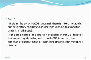 Rule 3:  If either the pH or PaCO2 is normal, there is mixed metabolic and respiratory acid base disorder (one is an acidosis and the other is an alkalosis).  If the pH is normal, the direction of change in PaCO2 identifies the respiratory disorder, and if the PaCO2 is normal, the direction of change in the pH is normal identifies the metabolic disorder  01/24/10 