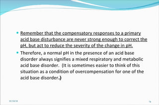 Remember that the compensatory responses to a primary acid base disturbance are never strong enough to correct the pH, but act to reduce the severity of the change in pH.   Therefore, a normal pH in the presence of an acid base disorder always signifies a mixed respiratory and metabolic acid base disorder.  (It is sometimes easier to think of this situation as a condition of overcompensation for one of the acid base disorder .) 01/24/10 