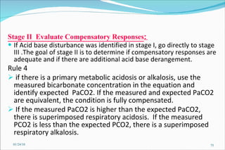 Stage II  Evaluate Compensatory Responses :  If Acid base disturbance was identified in stage I, go directly to stage III .The goal of stage II is to determine if compensatory responses are adequate and if there are additional acid base derangement. Rule 4 if there is a primary metabolic acidosis or alkalosis, use the measured bicarbonate concentration in the equation and identify expected  PaCO2. If the measured and expected PaCO2 are equivalent, the condition is fully compensated.  If the measured PaCO2 is higher than the expected PaCO2, there is superimposed respiratory acidosis.  If the measured PCO2 is less than the expected PCO2, there is a superimposed respiratory alkalosis.  01/24/10 