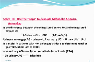 Stage  III:  Use the "Gaps" to evaluate Metabolic Acidosis.  Anion Gap Is the difference between the unmeasured anions UA and unmeasured cations UC   AG= Na  -- CL – HCO3  (3-11 mEq/L) Urinary anion gap AG= urinary UA -urinary UC  = U na + U k +  —  U cl It is useful in patients with non anion gap acidosis to determine renal or gastrointestinal loss of HCO3 + ve urinary AG- ----- Type I renal tubular acidosis (RTA) - ve urinary AG ------- Diarrhea 01/24/10 
