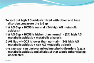 To sort out high AG acidosis mixed with other acid base disorders ,measure the  Δ  Gap  If  Δ  AG Gap + HCO3 is normal  (24) high AG metabolic acidosis) If  Δ  AG Gap + HCO3 is higher than normal  > (24) high AG metabolic acidosis + metabolic alkalosis Δ  AG Gap + HCO3 is lower than normal <  (24)  high AG metabolic acidosis + non AG metabolic acidosis the gap-gap: can uncover mixed metabolic disorders (e.g, a metabolic acidosis and alkalosis) that would otherwise go undetected.  01/24/10 