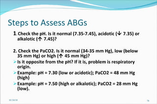 Steps to Assess ABGs 1 .  Check the pH. Is it normal (7.35-7.45), acidotic (   7.35) or alkalotic (   7.45)? 2. Check the PaCO2. Is it normal (34-35 mm Hg), low (below 35 mm Hg) or high (   45 mm Hg)? Is it opposite from the pH? If it is, problem is respiratory origin. Example: pH = 7.30 (low or acidotic); PaCO2 = 48 mm Hg (high) Example: pH = 7.50 (high or alkalotic); PaCO2 = 28 mm Hg (low). 01/24/10 