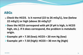 ABGs 3 .  Check the HCO3.  Is it normal (22 to 26 mEq/L), low (below 22 mEq/L) or high (above 26 mEq/L)? Does the HCO3 correspond with pH (if pH is high, is HCO3 high, etc.). If it does correspond, the problem is metabolic origin. Example: pH = 7.30 (low); HCO3 = 20 mm Hg (low) Example: pH = 7.50 (high): HCO3 = 30 mm Hg (high) 01/24/10 
