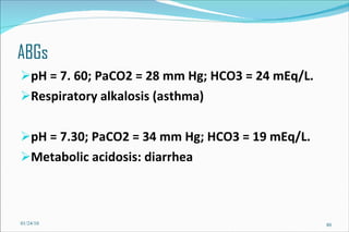 ABGs pH = 7. 60; PaCO2 = 28 mm Hg; HCO3 = 24 mEq/L. Respiratory alkalosis (asthma) pH = 7.30; PaCO2 = 34 mm Hg; HCO3 = 19 mEq/L. Metabolic acidosis: diarrhea 01/24/10 
