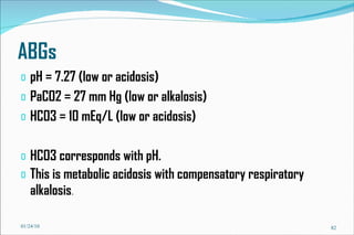 ABGs pH = 7.27 (low or acidosis) PaCO2 = 27 mm Hg (low or alkalosis) HCO3 = 10 mEq/L (low or acidosis) HCO3 corresponds with pH. This is metabolic acidosis with compensatory respiratory alkalosis . 01/24/10 