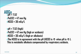 ABGs pH = 7.52 PaCO2 = 47 mm Hg HCO3 = 36 mEq/L pH = 7.52 (high) PaCO2 = 47 mm Hg (high or acidosis) HCO3 = 36 mEq/L (high or alkalosis) The HCO3 is in agreement with the pH (HCO3 is    when pH is   ). This is metabolic alkalosis compensated by respiratory acidosis. 01/24/10 